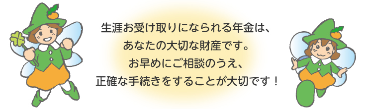 生涯お受け取りになられる年金は、あなたの大切な財産です。お早めにご相談のうえ、正確な手続きをすることが大切です！