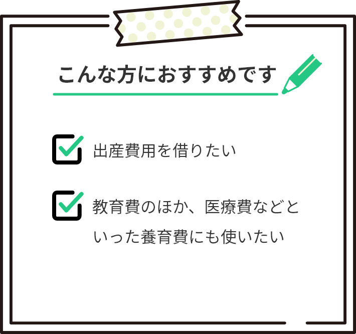 こんな方におすすめです。出産費用を借りたい。教育費のほか、医療費などといった養育費にも使いたい